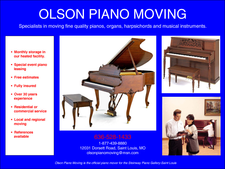 Olson Piano Moving; Specialists in moving fine pianos, organs, harpsichords, and musical instruments; 636-528-1433; 1-877-439-8880; Olson Piano Moving IS the official piano mover for teh Steinway Piano Gallery-Saint Louis